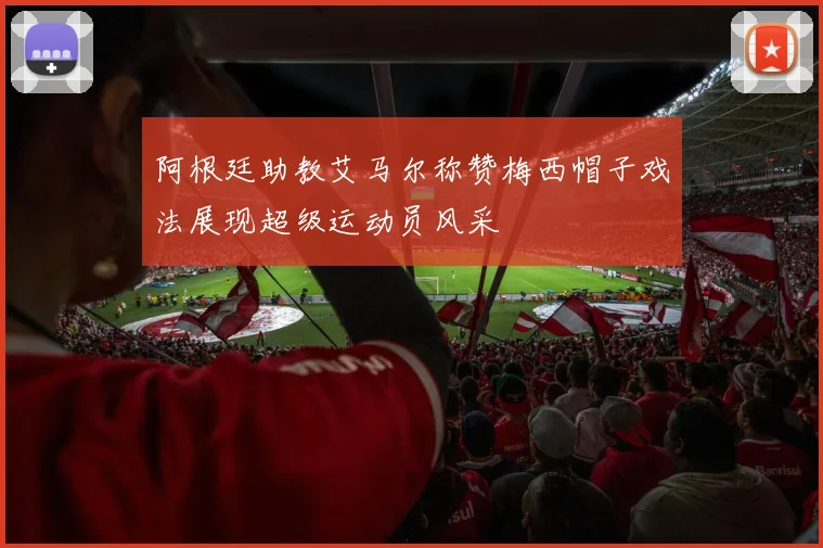 阿根廷助教艾马尔称赞梅西帽子戏法展现超级运动员风采