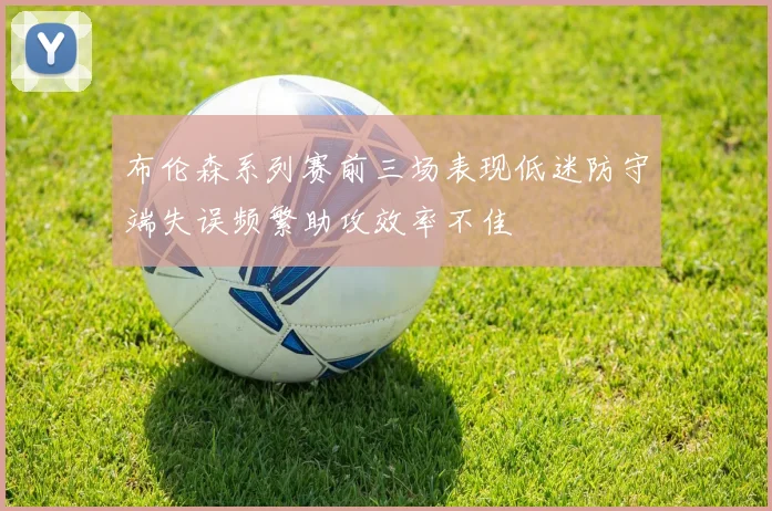 布伦森系列赛前三场表现低迷防守端失误频繁助攻效率不佳